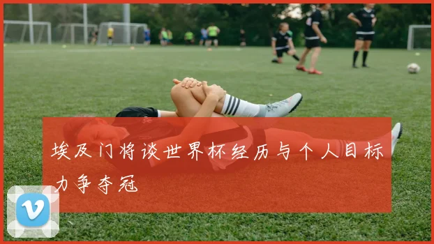 埃及门将谈世界杯经历与个人目标力争夺冠