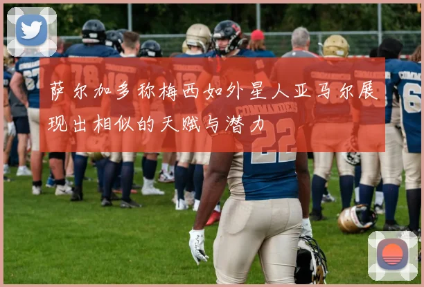 萨尔加多称梅西如外星人亚马尔展现出相似的天赋与潜力