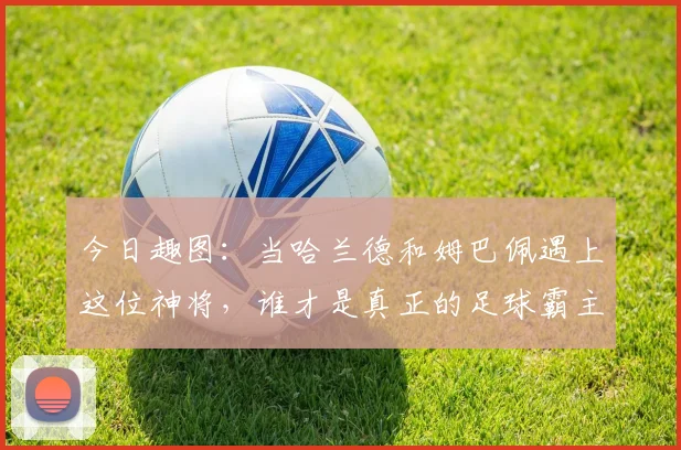 今日趣图：当哈兰德和姆巴佩遇上这位神将，谁才是真正的足球霸主