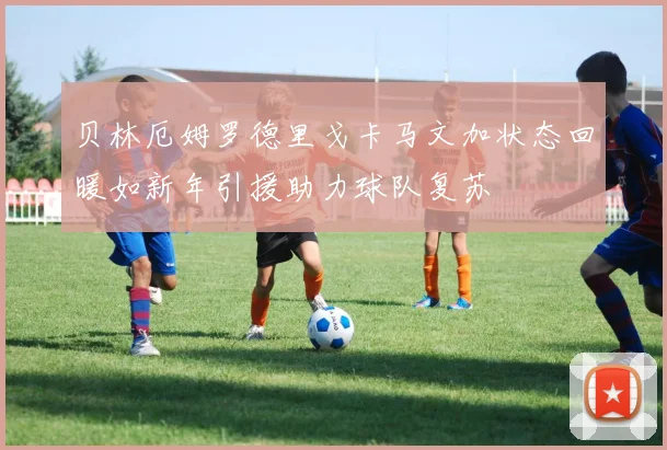 贝林厄姆罗德里戈卡马文加状态回暖如新年引援助力球队复苏