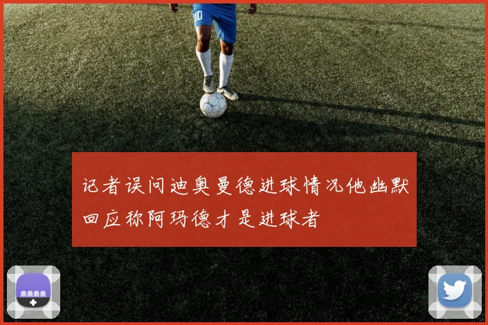 记者误问迪奥曼德进球情况他幽默回应称阿玛德才是进球者