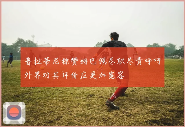 普拉蒂尼称赞姆巴佩尽职尽责呼吁外界对其评价应更加宽容