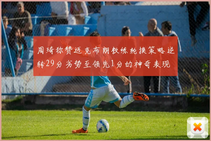 周琦称赞迈克布朗教练轮换策略逆转29分劣势至领先1分的神奇表现