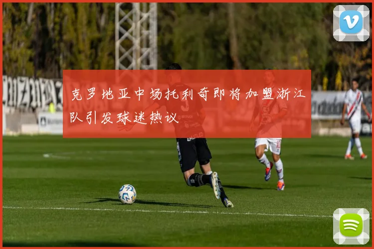克罗地亚中场托利奇即将加盟浙江队引发球迷热议